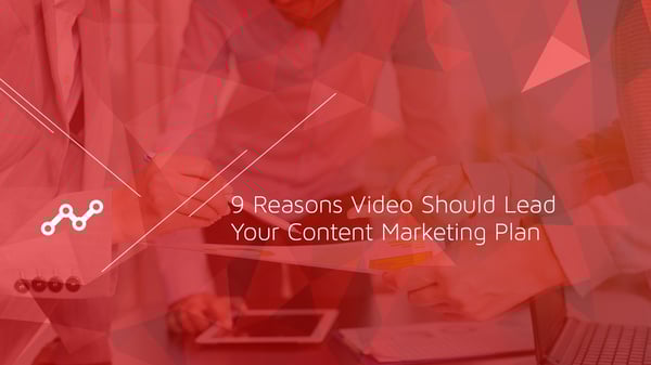 9 Reasons Video Should Lead Your Content Marketing Plan